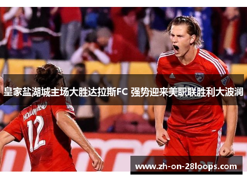 皇家盐湖城主场大胜达拉斯FC 强势迎来美职联胜利大波澜