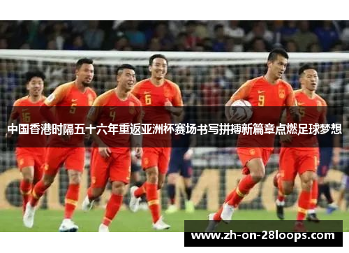 中国香港时隔五十六年重返亚洲杯赛场书写拼搏新篇章点燃足球梦想